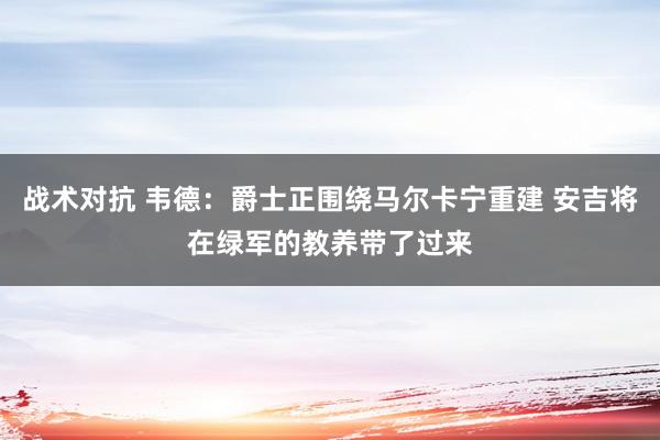 战术对抗 韦德：爵士正围绕马尔卡宁重建 安吉将在绿军的教养带了过来