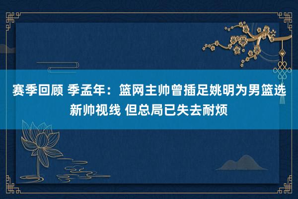 赛季回顾 季孟年：篮网主帅曾插足姚明为男篮选新帅视线 但总局已失去耐烦