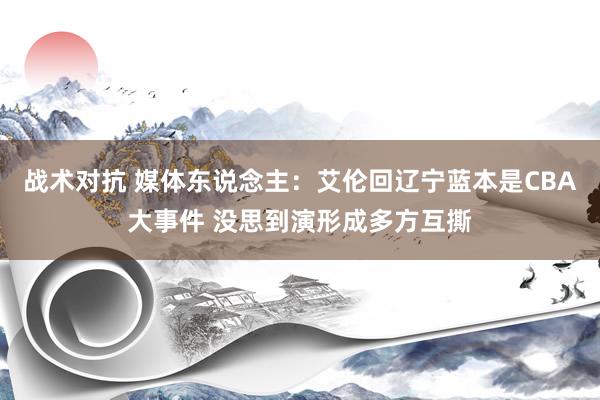 战术对抗 媒体东说念主：艾伦回辽宁蓝本是CBA大事件 没思到演形成多方互撕