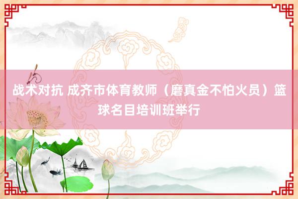 战术对抗 成齐市体育教师（磨真金不怕火员）篮球名目培训班举行