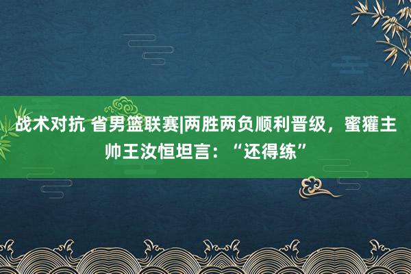 战术对抗 省男篮联赛|两胜两负顺利晋级，蜜獾主帅王汝恒坦言：“还得练”