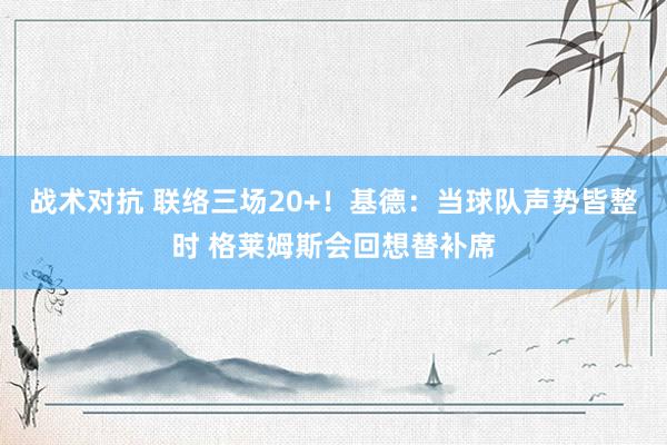 战术对抗 联络三场20+！基德：当球队声势皆整时 格莱姆斯会回想替补席