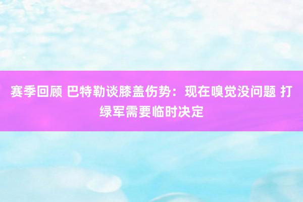 赛季回顾 巴特勒谈膝盖伤势：现在嗅觉没问题 打绿军需要临时决定