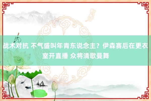 战术对抗 不气盛叫年青东说念主？伊森赛后在更衣室开直播 众将清歌曼舞