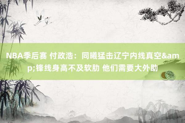 NBA季后赛 付政浩：同曦猛击辽宁内线真空&锋线身高不及软肋 他们需要大外助