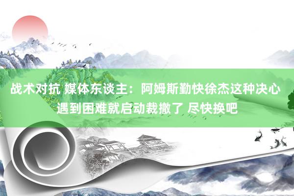 战术对抗 媒体东谈主：阿姆斯勤快徐杰这种决心 遇到困难就启动裁撤了 尽快换吧