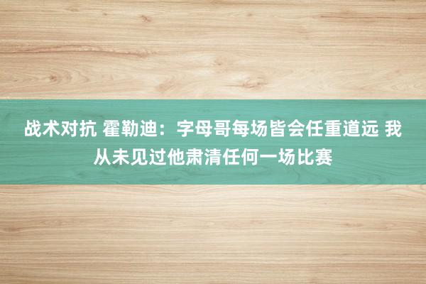 战术对抗 霍勒迪：字母哥每场皆会任重道远 我从未见过他肃清任何一场比赛