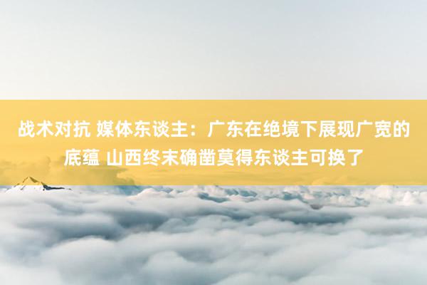 战术对抗 媒体东谈主：广东在绝境下展现广宽的底蕴 山西终末确凿莫得东谈主可换了