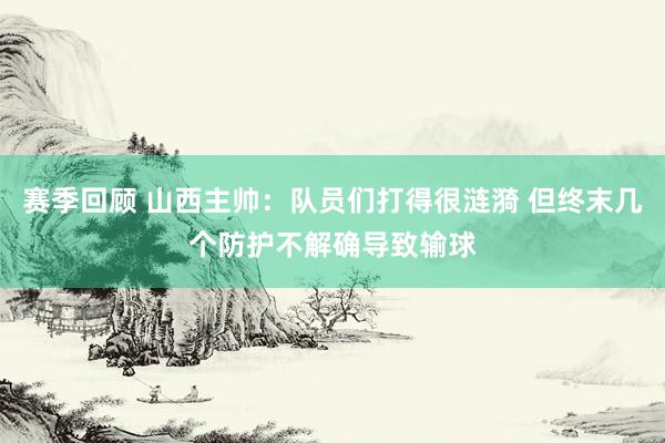 赛季回顾 山西主帅：队员们打得很涟漪 但终末几个防护不解确导致输球