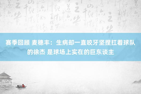 赛季回顾 麦穗丰：生病却一直咬牙坚捏扛着球队的徐杰 是球场上实在的巨东谈主