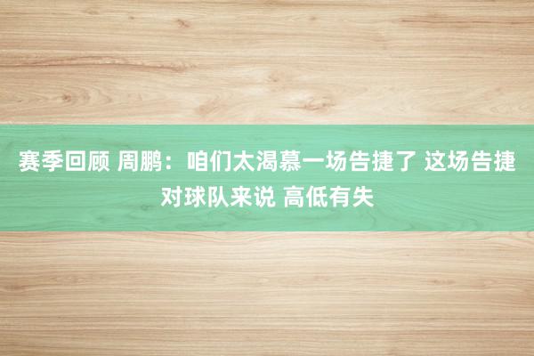 赛季回顾 周鹏：咱们太渴慕一场告捷了 这场告捷对球队来说 高低有失