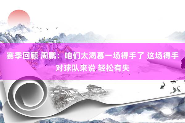 赛季回顾 周鹏：咱们太渴慕一场得手了 这场得手对球队来说 轻松有失