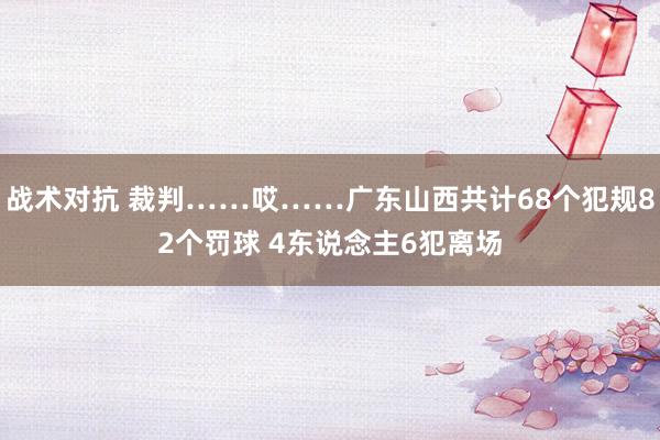 战术对抗 裁判……哎……广东山西共计68个犯规82个罚球 4东说念主6犯离场