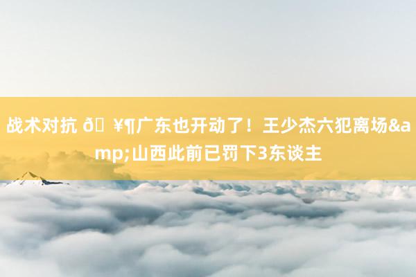 战术对抗 🥶广东也开动了！王少杰六犯离场&山西此前已罚下3东谈主