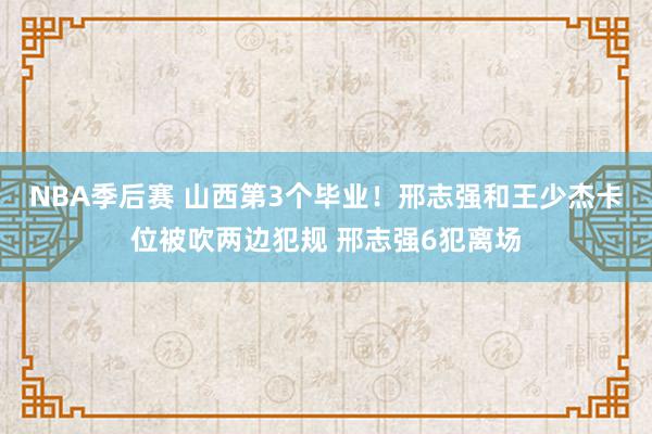 NBA季后赛 山西第3个毕业！邢志强和王少杰卡位被吹两边犯规 邢志强6犯离场