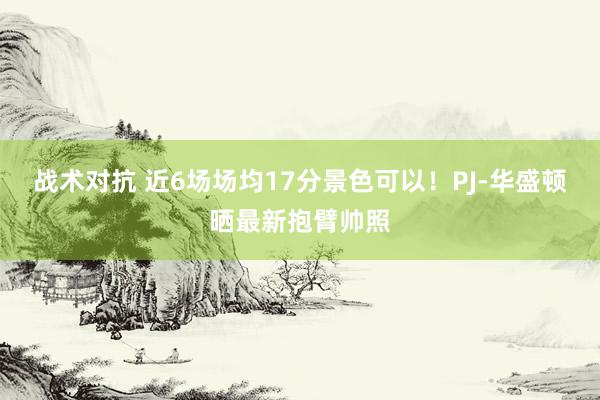 战术对抗 近6场场均17分景色可以！PJ-华盛顿晒最新抱臂帅照