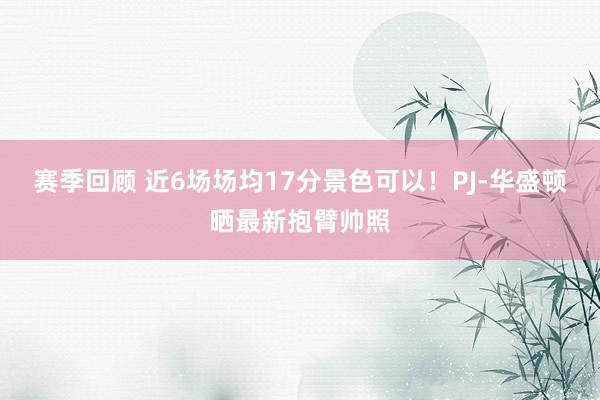 赛季回顾 近6场场均17分景色可以！PJ-华盛顿晒最新抱臂帅照