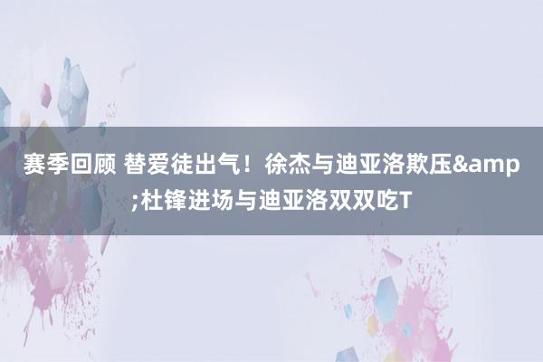 赛季回顾 替爱徒出气！徐杰与迪亚洛欺压&杜锋进场与迪亚洛双双吃T