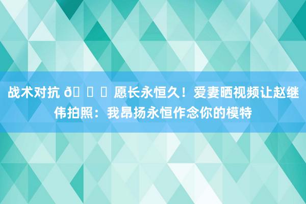 战术对抗 😁愿长永恒久！爱妻晒视频让赵继伟拍照：我昂扬永恒作念你的模特