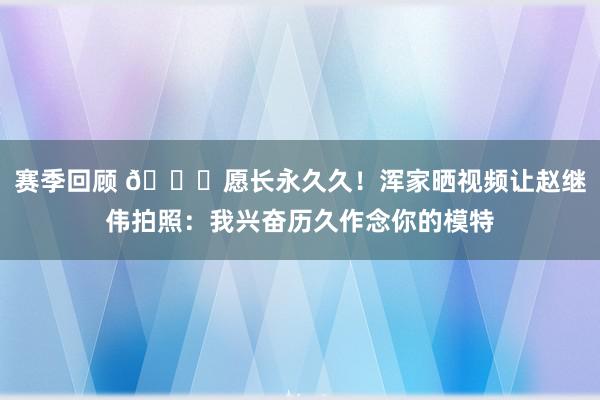 赛季回顾 😁愿长永久久！浑家晒视频让赵继伟拍照：我兴奋历久作念你的模特