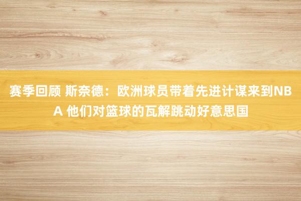 赛季回顾 斯奈德：欧洲球员带着先进计谋来到NBA 他们对篮球的瓦解跳动好意思国