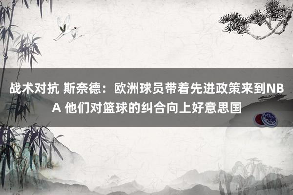 战术对抗 斯奈德：欧洲球员带着先进政策来到NBA 他们对篮球的纠合向上好意思国