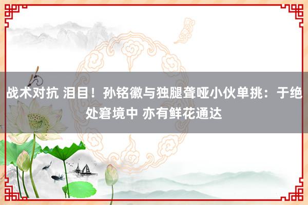 战术对抗 泪目！孙铭徽与独腿聋哑小伙单挑：于绝处窘境中 亦有鲜花通达