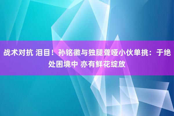 战术对抗 泪目！孙铭徽与独腿聋哑小伙单挑：于绝处困境中 亦有鲜花绽放