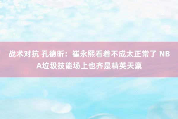 战术对抗 孔德昕：崔永熙看着不成太正常了 NBA垃圾技能场上也齐是精英天禀