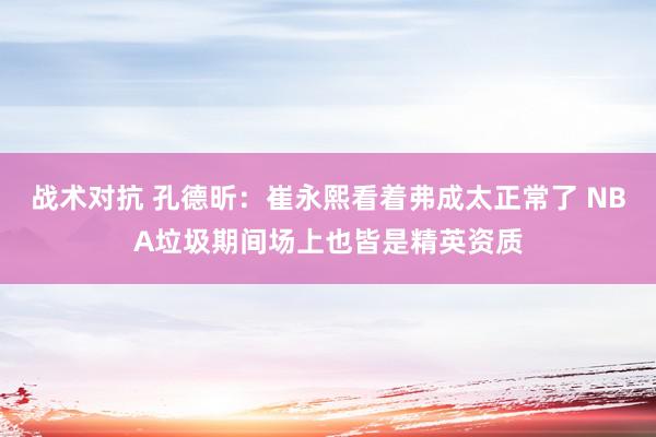 战术对抗 孔德昕：崔永熙看着弗成太正常了 NBA垃圾期间场上也皆是精英资质