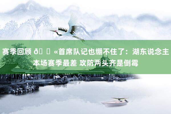 赛季回顾 😫首席队记也绷不住了：湖东说念主本场赛季最差 攻防两头齐是倒霉