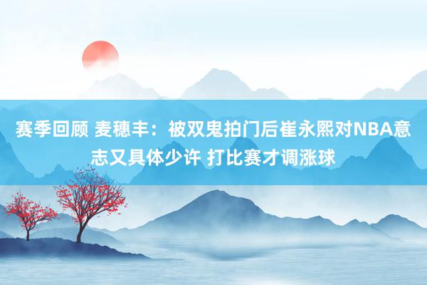 赛季回顾 麦穗丰：被双鬼拍门后崔永熙对NBA意志又具体少许 打比赛才调涨球