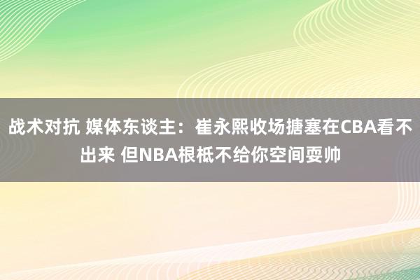 战术对抗 媒体东谈主：崔永熙收场搪塞在CBA看不出来 但NBA根柢不给你空间耍帅