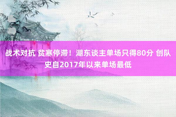 战术对抗 贫寒停滞！湖东谈主单场只得80分 创队史自2017年以来单场最低