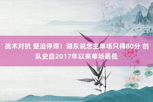 战术对抗 蹙迫停滞！湖东说念主单场只得80分 创队史自2017年以来单场最低