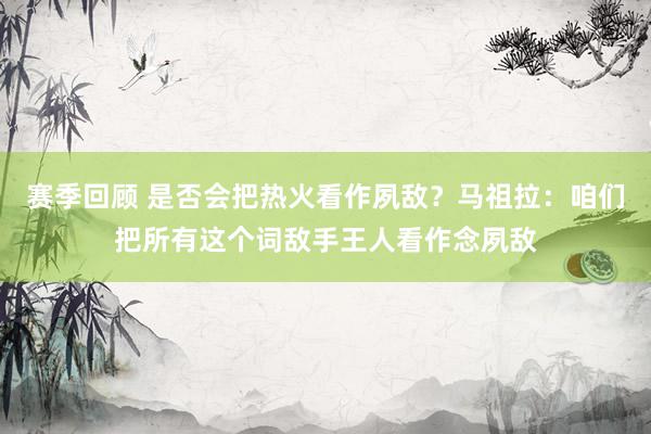 赛季回顾 是否会把热火看作夙敌？马祖拉：咱们把所有这个词敌手王人看作念夙敌