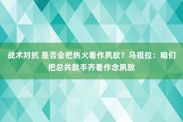 战术对抗 是否会把热火看作夙敌？马祖拉：咱们把总共敌手齐看作念夙敌