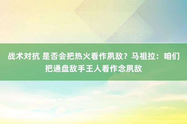 战术对抗 是否会把热火看作夙敌？马祖拉：咱们把通盘敌手王人看作念夙敌