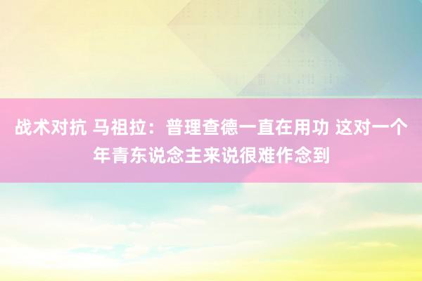 战术对抗 马祖拉：普理查德一直在用功 这对一个年青东说念主来说很难作念到