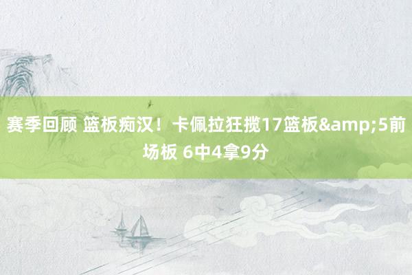 赛季回顾 篮板痴汉！卡佩拉狂揽17篮板&5前场板 6中4拿9分