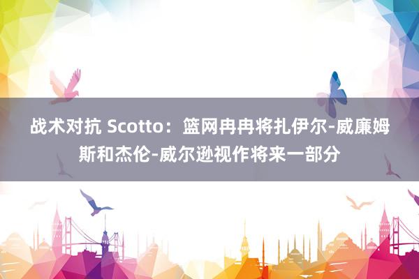 战术对抗 Scotto：篮网冉冉将扎伊尔-威廉姆斯和杰伦-威尔逊视作将来一部分