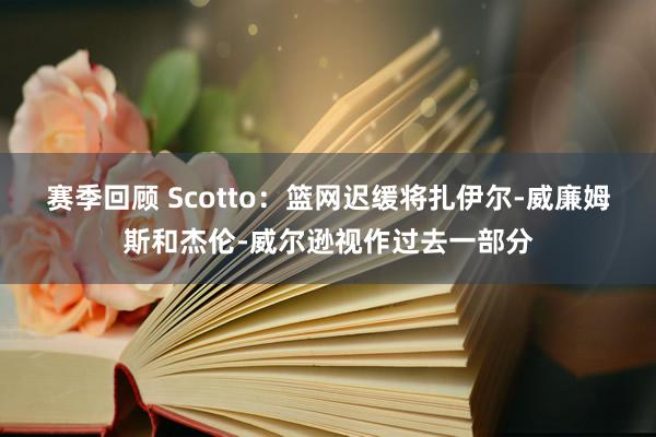 赛季回顾 Scotto：篮网迟缓将扎伊尔-威廉姆斯和杰伦-威尔逊视作过去一部分