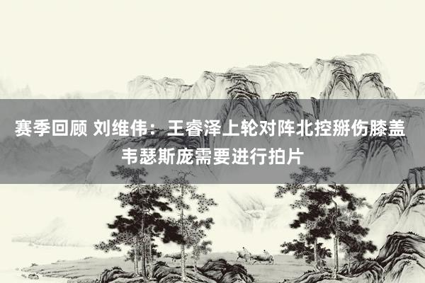 赛季回顾 刘维伟：王睿泽上轮对阵北控掰伤膝盖 韦瑟斯庞需要进行拍片