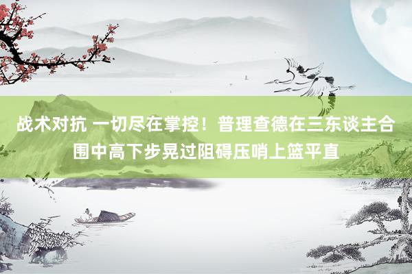 战术对抗 一切尽在掌控！普理查德在三东谈主合围中高下步晃过阻碍压哨上篮平直