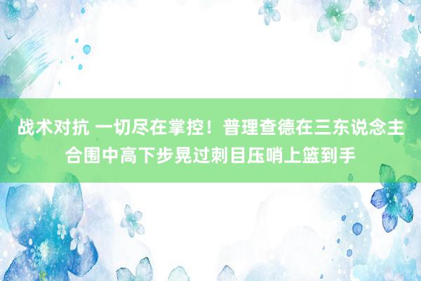 战术对抗 一切尽在掌控！普理查德在三东说念主合围中高下步晃过刺目压哨上篮到手