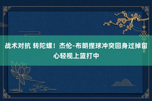 战术对抗 转陀螺！杰伦-布朗捏球冲突回身过掉留心轻视上篮打中