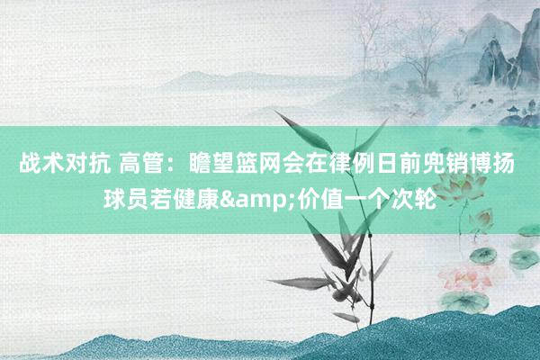 战术对抗 高管：瞻望篮网会在律例日前兜销博扬 球员若健康&价值一个次轮