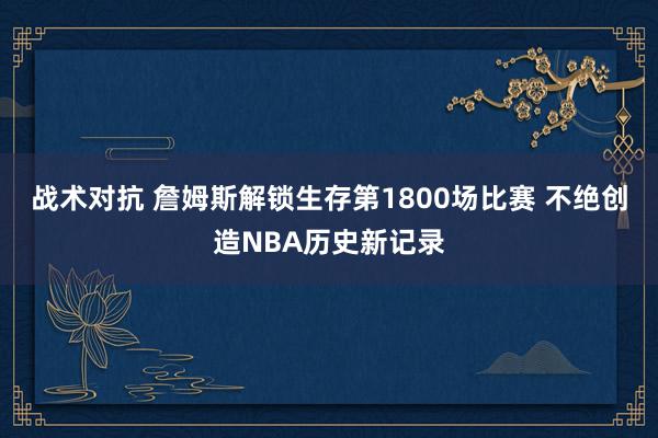 战术对抗 詹姆斯解锁生存第1800场比赛 不绝创造NBA历史新记录