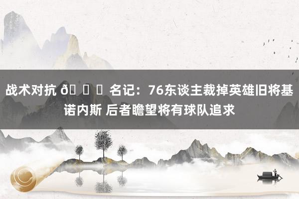 战术对抗 👀名记：76东谈主裁掉英雄旧将基诺内斯 后者瞻望将有球队追求