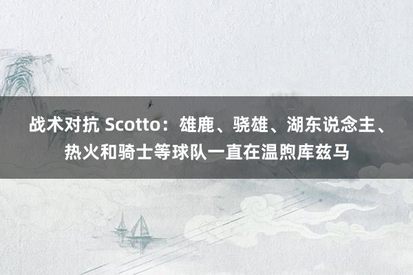 战术对抗 Scotto：雄鹿、骁雄、湖东说念主、热火和骑士等球队一直在温煦库兹马